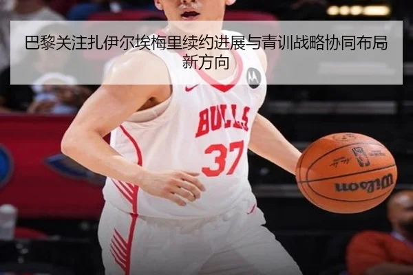 巴黎关注扎伊尔埃梅里续约进展与青训战略协同布局新方向