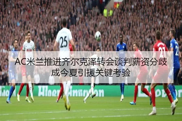 AC米兰推进齐尔克泽转会谈判薪资分歧成今夏引援关键考验